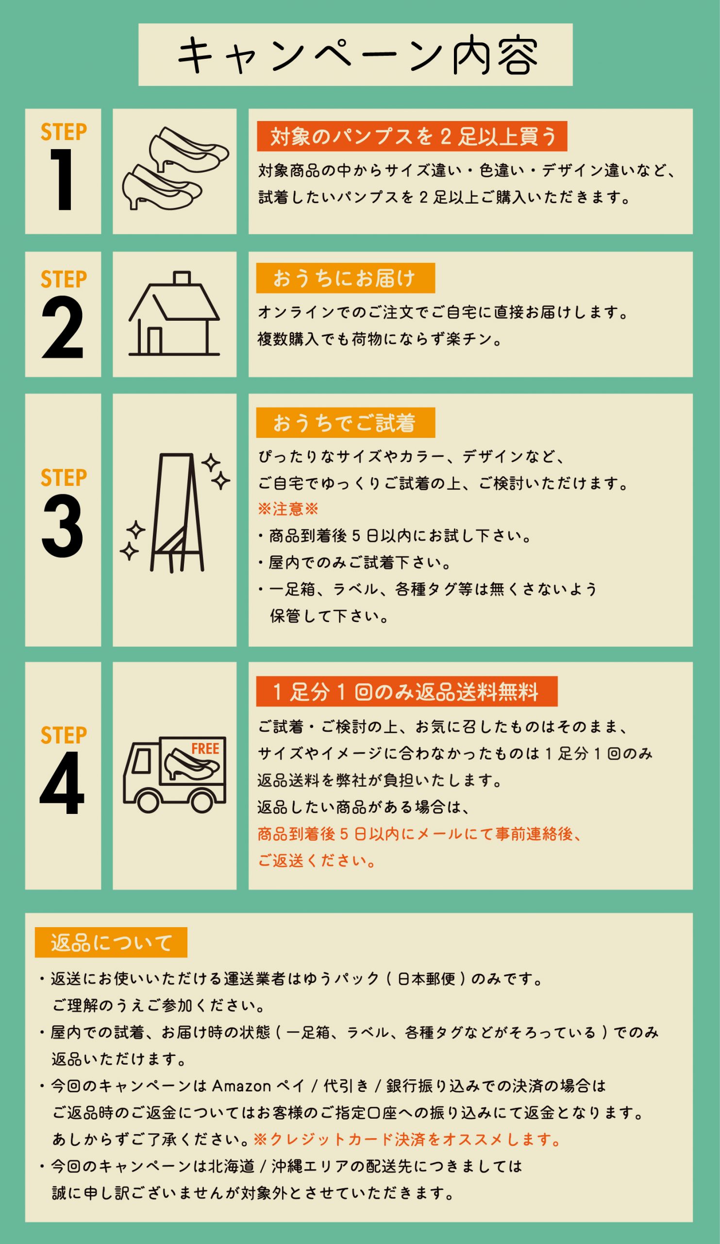 キャンペーン内容 Step1. 対象商品の中からサイズ違い・色違い・デザイン違いなど、試着したいパンプスを2足以上ご購入いただきます。 Step2. マーレマーレオンラインストア本店でのご注文でご自宅に直接お届けします。複数購入でも荷物にならず楽チン。 Step3. ぴったりなサイズやカラー、デザインなど、ご自宅でゆっくりご試着の上、ご検討いただけます。※注意※・商品到着後5日以内にお試し下さい。・屋内でのみご試着下さい。・一足箱、ラベル、各種タグ等は無くさないよう保管して下さい。 Step4. ご試着・ご検討の上、お気に召したものはそのまま、サイズやイメージに合わなかったものは1足分1回のみ返品送料を弊社が負担いたします。返品したい商品がある場合は、商品到着後5日以内にメールにて事前連絡後、ご返送ください。 【返品について】・返送にお使いいただける運送業者はゆうパック(日本郵便)のみです。ご理解のうえご参加ください。・屋内での試着、お届け時の状態(一足箱、ラベル、各種タグなどがそろっている)でのみ返品いただけます。・今回のキャンペーンはAmazonペイ/代引き/銀行振り込みでの決済の場合はご返品時のご返金についてはお客様のご指定口座への振り込みにて返金となります。あしからずご了承ください。 ※クレジットカード決済をオススメします。・今回のキャンペーンは北海道/沖縄エリアの配送先につきましては誠に申し訳ございませんが対象外とさせていただきます。