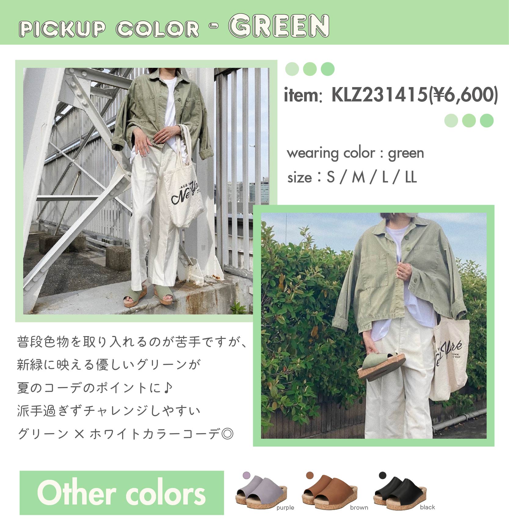 PICKUP COLOR-GREEN　item：KLZ231415(¥6,600) color：green　size：S / M / L / LL　普段色物を取り入れるのが苦手ですが、 新緑に映える優しいグリーンが 夏のコーデのポイントに♪ 派手過ぎずチャレンジしやすい グリーン×ホワイトカラーコーデ◎