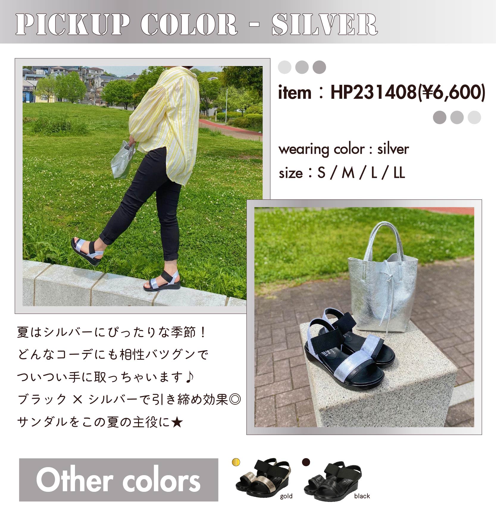 PICKUP COLOR-silver　item：HP231408(¥6,600)  color：silver 　size：S / M / L / LL　夏はシルバーにぴったりな季節！ どんなコーデにも相性バツグンで ついつい手に取っちゃいます♪ ブラック×シルバーで引き締め効果◎ サンダルをこの夏の主役に★