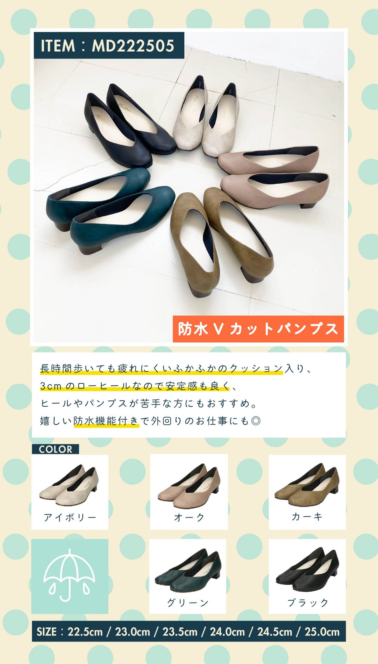 item：防水Vカットパンプス(MD222505) color：ivory / oak / khaki / green / black size：22.5cm / 23.0cm / 23.5cm / 24.0cm / 24.5cm 商品紹介：長時間履いても疲れにくいふかふかのクッション入り、3cmのローヒールなので安定感もよく、ヒールやパンプスが苦手な方にもオススメ。嬉しい防水機能付きで外回りのお仕事にも◎